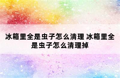 冰箱里全是虫子怎么清理 冰箱里全是虫子怎么清理掉